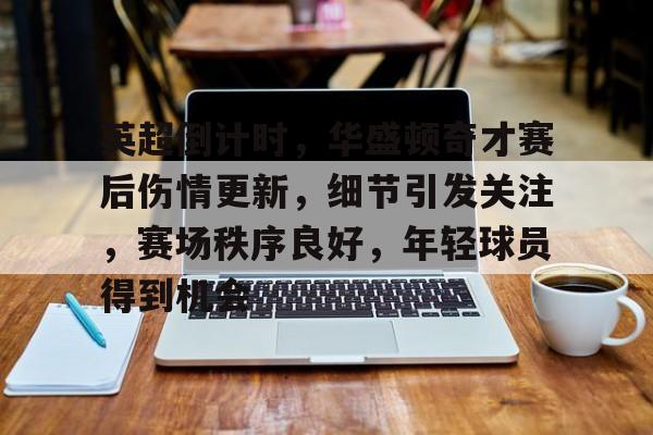 满冠体育-英超倒计时，华盛顿奇才赛后伤情更新，细节引发关注，赛场秩序良好，年轻球员得到机会的简单介绍