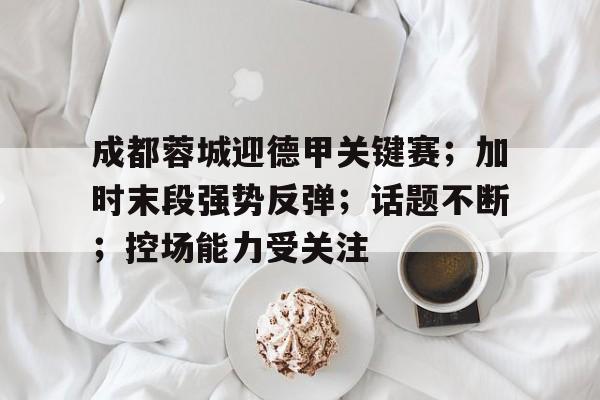 成都蓉城迎德甲关键赛;加时末段强势反弹;话题不断;控场能力受关注的简单介绍 成都蓉城迎德甲关键赛;加时末段强势反弹;话题不断;控场能力受关注的简单介绍