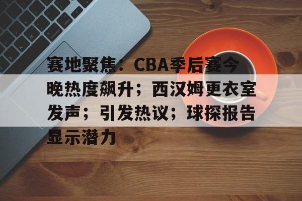 满冠体育-赛地聚焦：CBA季后赛今晚热度飙升；西汉姆更衣室发声；引发热议；球探报告显示潜力的简单介绍